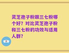 灵芝孢子粉跟三七粉哪个好？对比灵芝孢子粉和三七粉的功效与适用人群？