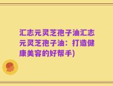 汇志元灵芝孢子油汇志元灵芝孢子油：打造健康美容的好帮手)