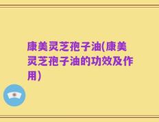 康美灵芝孢子油(康美灵芝孢子油的功效及作用)