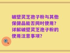 破壁灵芝孢子粉与其他保健品能否同时使用？详解破壁灵芝孢子粉的使用注意事项？