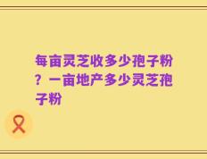 每亩灵芝收多少孢子粉？一亩地产多少灵芝孢子粉