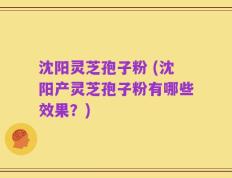 沈阳灵芝孢子粉 (沈阳产灵芝孢子粉有哪些效果？)
