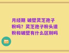 月经期 破壁灵芝孢子粉吗？灵芝孢子粉头道粉和破壁有什么区别吗