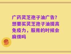 广药灵芝孢子油广告？想要买灵芝孢子油提高免疫力，服用的时候会麻烦吗