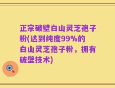 正宗破壁白山灵芝孢子粉(达到纯度99%的白山灵芝孢子粉，拥有破壁技术)