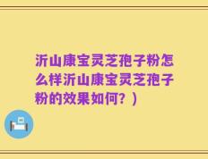 沂山康宝灵芝孢子粉怎么样沂山康宝灵芝孢子粉的效果如何？)