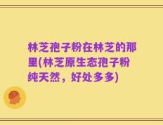 林芝孢子粉在林芝的那里(林芝原生态孢子粉纯天然，好处多多)