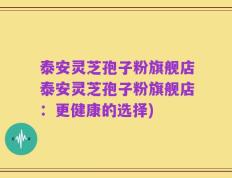 泰安灵芝孢子粉旗舰店泰安灵芝孢子粉旗舰店：更健康的选择)