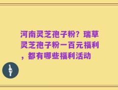 河南灵芝孢子粉？瑞草灵芝孢子粉一百元福利，都有哪些福利活动