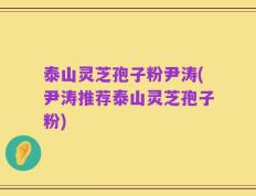 泰山灵芝孢子粉尹涛(尹涛推荐泰山灵芝孢子粉)