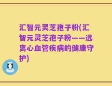 汇智元灵芝孢子粉(汇智元灵芝孢子粉——远离心血管疾病的健康守护)