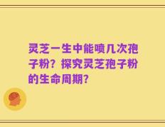 灵芝一生中能喷几次孢子粉？探究灵芝孢子粉的生命周期？