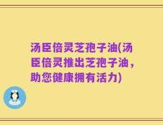 汤臣倍灵芝孢子油(汤臣倍灵推出芝孢子油，助您健康拥有活力)