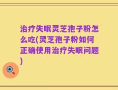 治疗失眠灵芝孢子粉怎么吃(灵芝孢子粉如何正确使用治疗失眠问题)