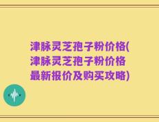 津脉灵芝孢子粉价格(津脉灵芝孢子粉价格 最新报价及购买攻略)