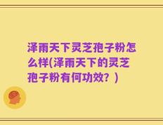 泽雨天下灵芝孢子粉怎么样(泽雨天下的灵芝孢子粉有何功效？)
