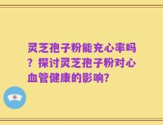 灵芝孢子粉能充心率吗？探讨灵芝孢子粉对心血管健康的影响？