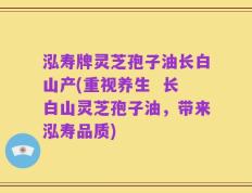 泓寿牌灵芝孢子油长白山产(重视养生  长白山灵芝孢子油，带来泓寿品质)
