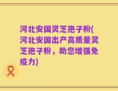 河北安国灵芝孢子粉(河北安国出产高质量灵芝孢子粉，助您增强免疫力)