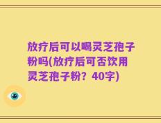 放疗后可以喝灵芝孢子粉吗(放疗后可否饮用灵芝孢子粉？40字)