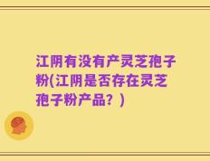 江阴有没有产灵芝孢子粉(江阴是否存在灵芝孢子粉产品？)