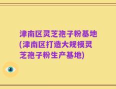 津南区灵芝孢子粉基地(津南区打造大规模灵芝孢子粉生产基地)