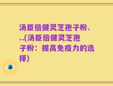 汤臣倍健灵芝孢子粉...(汤臣倍健灵芝孢子粉：提高免疫力的选择)