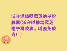 沃守道破壁灵芝孢子粉胶囊(沃守道推出灵芝孢子粉胶囊，增强免疫力！)