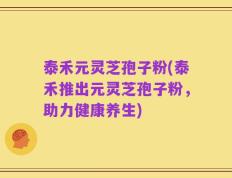泰禾元灵芝孢子粉(泰禾推出元灵芝孢子粉，助力健康养生)