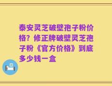 泰安灵芝破壁孢子粉价格？修正牌破壁灵芝孢子粉《官方价格》到底多少钱一盒