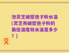 泡灵芝破壁孢子粉水温(灵芝壳破壁孢子粉的最佳温度和水温是多少？)