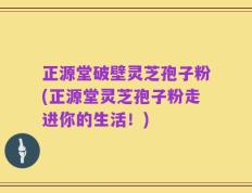 正源堂破壁灵芝孢子粉(正源堂灵芝孢子粉走进你的生活！)