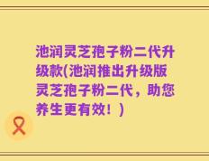 池润灵芝孢子粉二代升级款(池润推出升级版灵芝孢子粉二代，助您养生更有效！)