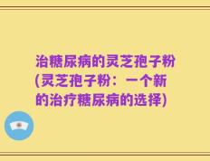 治糖尿病的灵芝孢子粉(灵芝孢子粉：一个新的治疗糖尿病的选择)