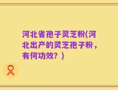 河北省孢子灵芝粉(河北出产的灵芝孢子粉，有何功效？)