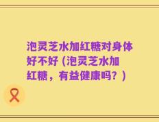 泡灵芝水加红糖对身体好不好 (泡灵芝水加红糖，有益健康吗？)