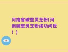 河南省破壁灵芝粉(河南破壁灵芝粉成功问世！)
