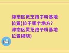 津南区灵芝孢子粉基地位置(位于哪个地方？津南区灵芝孢子粉基地位置揭晓)