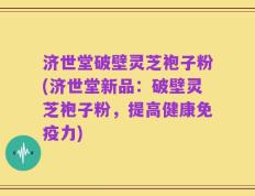 济世堂破壁灵芝袍子粉(济世堂新品：破壁灵芝袍子粉，提高健康免疫力)