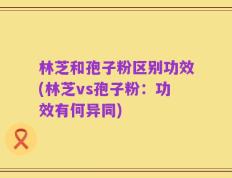 林芝和孢子粉区别功效(林芝vs孢子粉：功效有何异同)