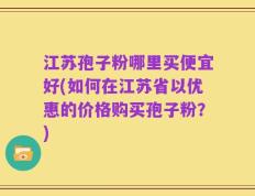 江苏孢子粉哪里买便宜好(如何在江苏省以优惠的价格购买孢子粉？)