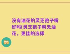 没有油花的灵芝孢子粉好吗(灵芝孢子粉无油花，更佳的选择