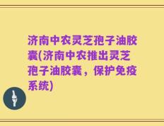 济南中农灵芝孢子油胶囊(济南中农推出灵芝孢子油胶囊，保护免疫系统)