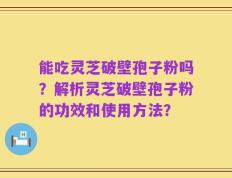 能吃灵芝破壁孢子粉吗？解析灵芝破壁孢子粉的功效和使用方法？