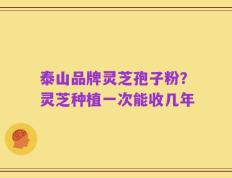 泰山品牌灵芝孢子粉？灵芝种植一次能收几年