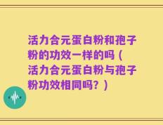 活力合元蛋白粉和孢子粉的功效一样的吗 (活力合元蛋白粉与孢子粉功效相同吗？)