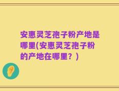 安惠灵芝孢子粉产地是哪里(安惠灵芝孢子粉的产地在哪里？)