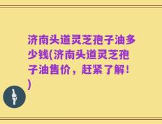 济南头道灵芝孢子油多少钱(济南头道灵芝孢子油售价，赶紧了解！)