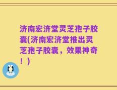 济南宏济堂灵芝孢子胶囊(济南宏济堂推出灵芝孢子胶囊，效果神奇！)