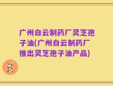 广州白云制药厂灵芝孢子油(广州白云制药厂推出灵芝孢子油产品)